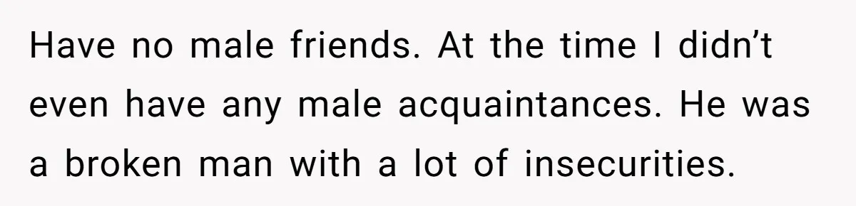Have no male friends. At the time I didn’t even have any male acquaintances. He was a broken man with a lot of insecurities.
