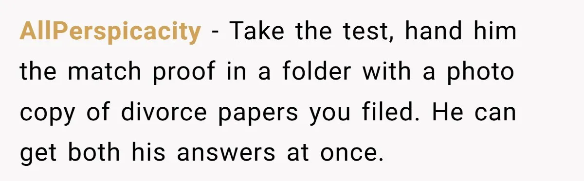 AllPerspicacity − Take the test, hand him the match proof in a folder with a photo copy of divorce papers you filed. He can get both his answers at once.