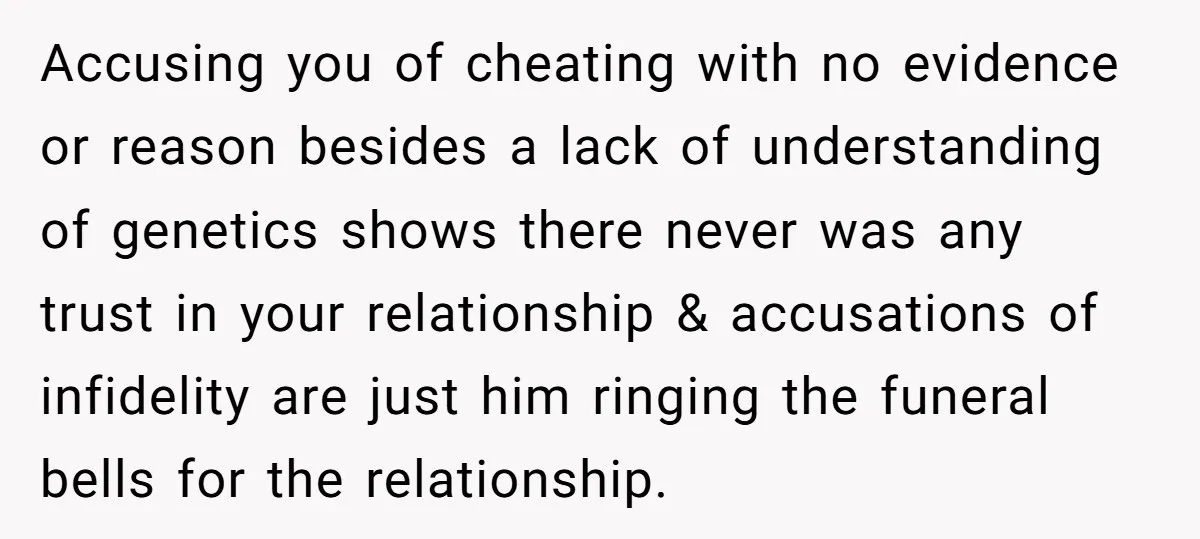 Accusing you of cheating with no evidence or reason besides a lack of understanding of genetics shows there never was any trust in your relationship & accusations of infidelity are...