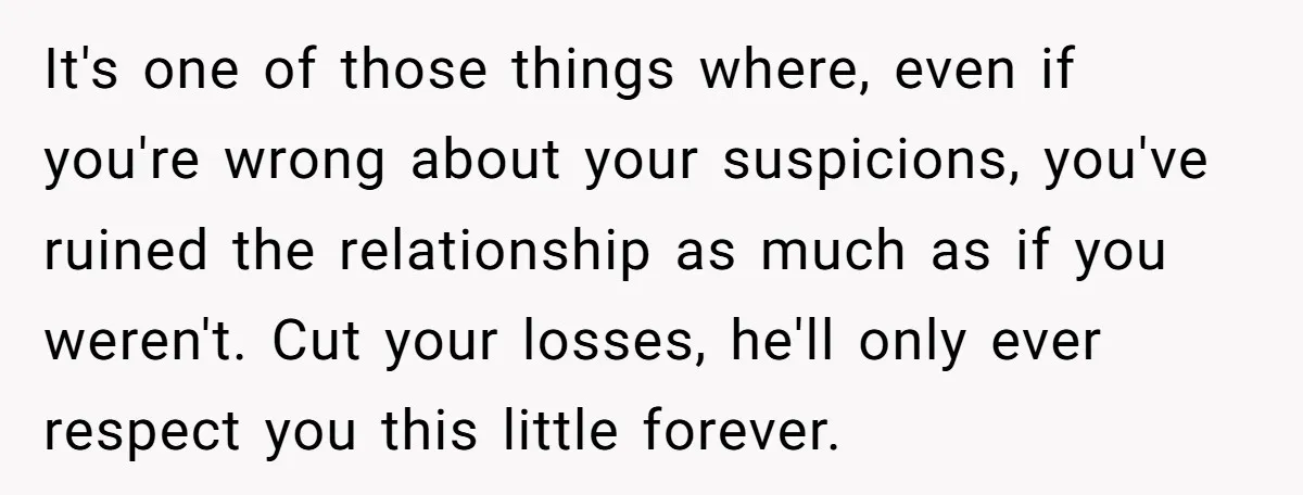 It's one of those things where, even if you're wrong about your suspicions, you've ruined the relationship as much as if you weren't. Cut your losses, he'll only ever respect...