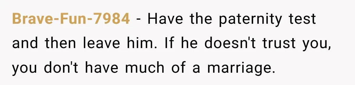 Brave-Fun-7984 − Have the paternity test and then leave him. If he doesn't trust you, you don't have much of a marriage.