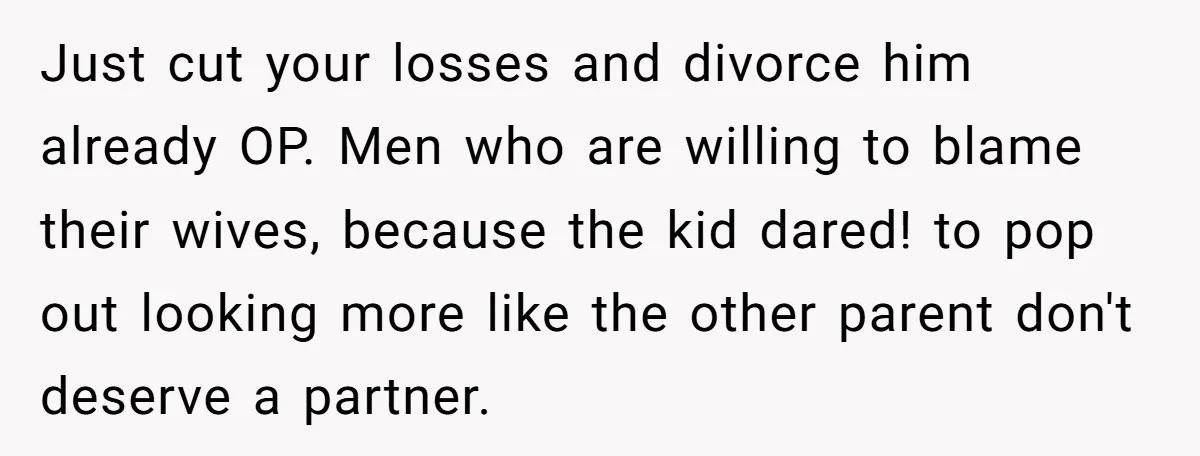Just cut your losses and divorce him already OP. Men who are willing to blame their wives, because the kid dared! to pop out looking more like the other parent...