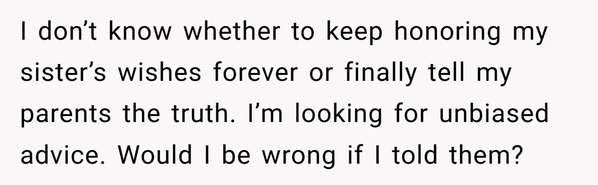 I don’t know whether to keep honoring my sister’s wishes forever or finally tell my parents the truth. I’m looking for unbiased advice. Would I be wrong if I told...