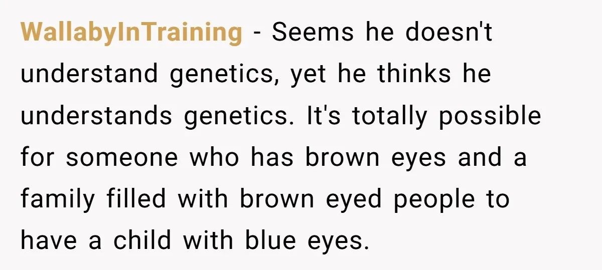 WallabyInTraining − Seems he doesn't understand genetics, yet he thinks he understands genetics. It's totally possible for someone who has brown eyes and a family filled with brown eyed people...