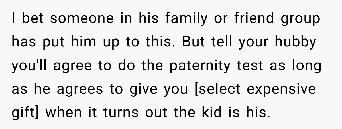 I bet someone in his family or friend group has put him up to this. But tell your hubby you'll agree to do the paternity test as long as he...