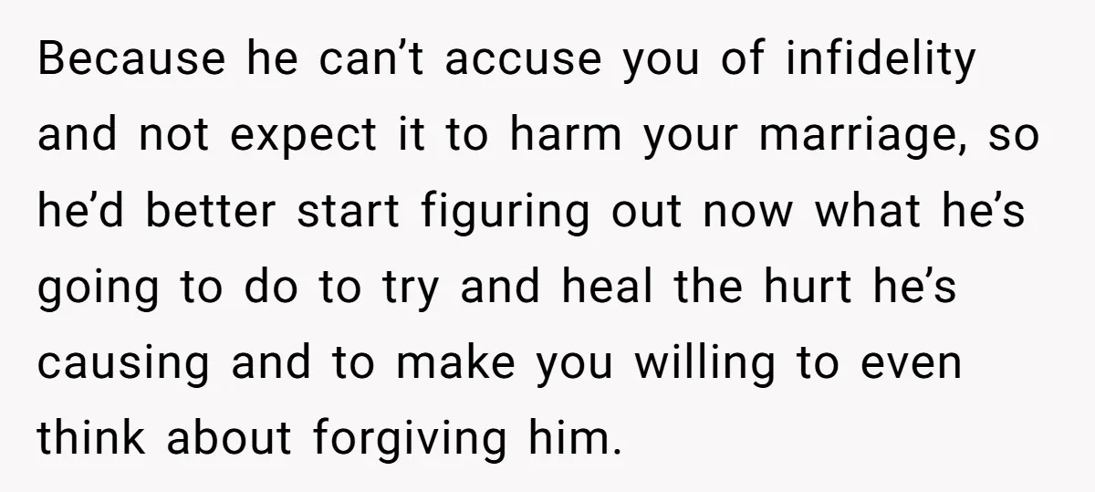 Because he can’t accuse you of infidelity and not expect it to harm your marriage, so he’d better start figuring out now what he’s going to do to try and...
