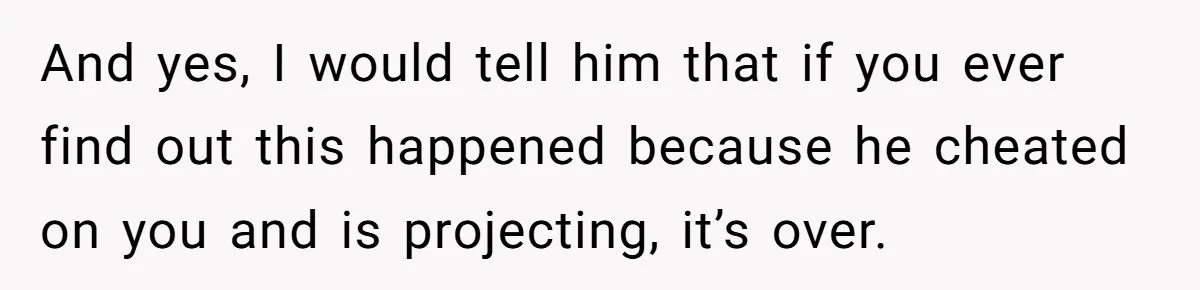 And yes, I would tell him that if you ever find out this happened because he cheated on you and is projecting, it’s over.