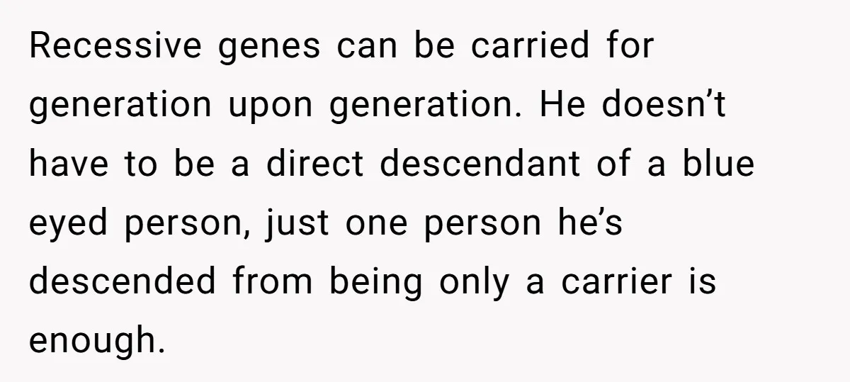 Recessive genes can be carried for generation upon generation. He doesn’t have to be a direct descendant of a blue eyed person, just one person he’s descended from being only...