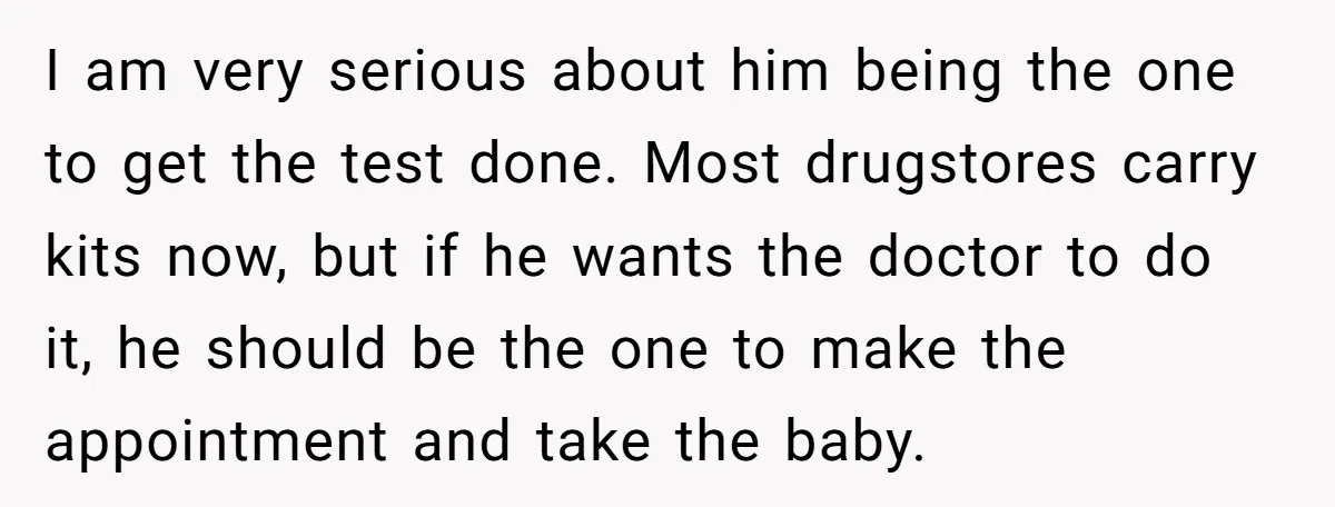 I am very serious about him being the one to get the test done. Most drugstores carry kits now, but if he wants the doctor to do it, he should...
