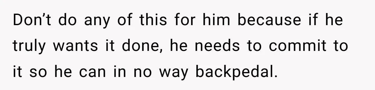 Don’t do any of this for him because if he truly wants it done, he needs to commit to it so he can in no way backpedal.