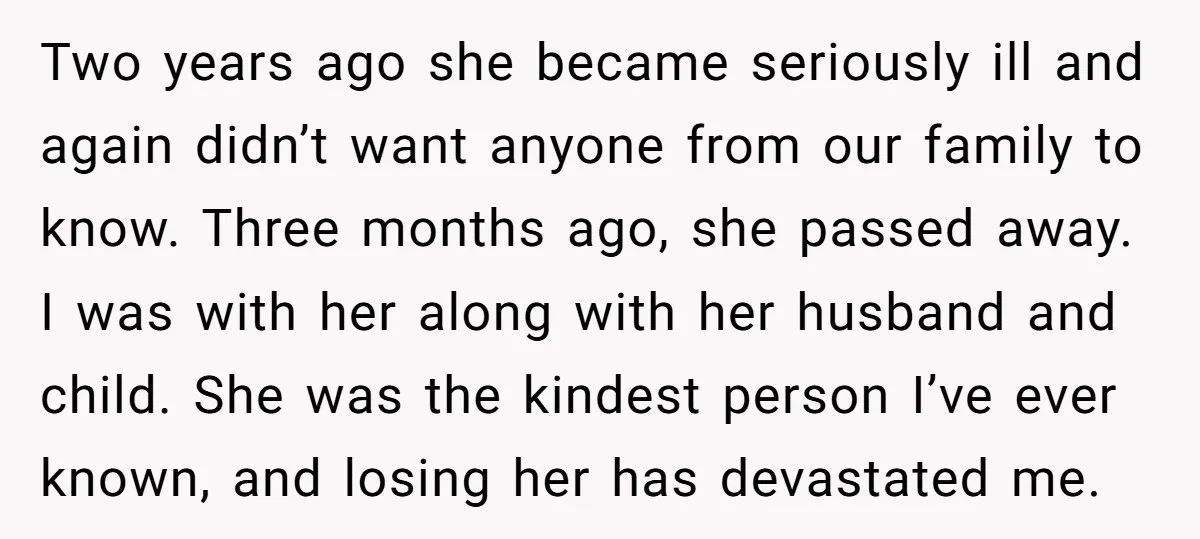 Two years ago she became seriously ill and again didn’t want anyone from our family to know. Three months ago, she passed away. I was with her along with her...