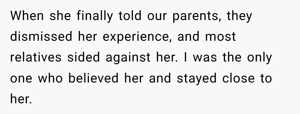 When she finally told our parents, they dismissed her experience, and most relatives sided against her. I was the only one who believed her and stayed close to her.