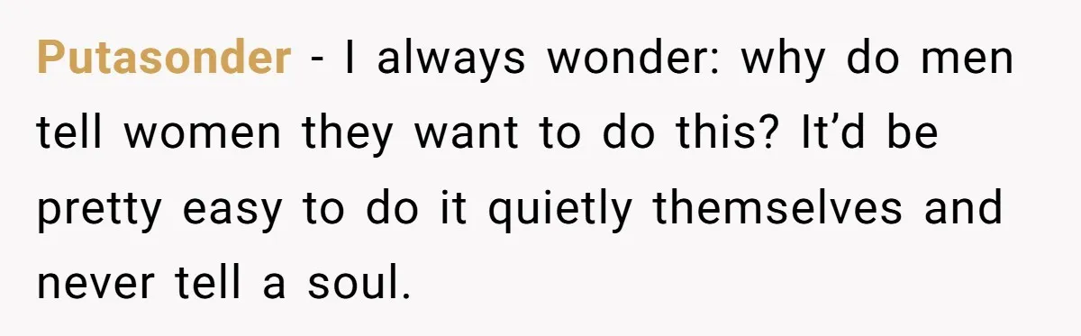 Putasonder − I always wonder: why do men tell women they want to do this? It’d be pretty easy to do it quietly themselves and never tell a soul.