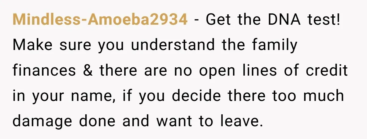 Mindless-Amoeba2934 − Get the DNA test! Make sure you understand the family finances & there are no open lines of credit in your name, if you decide there too much...