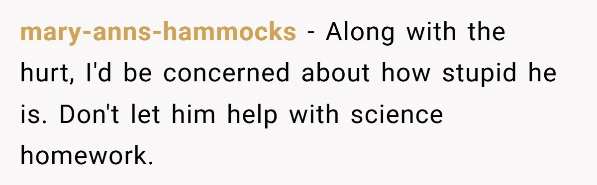 mary-anns-hammocks − Along with the hurt, I'd be concerned about how stupid he is. Don't let him help with science homework.