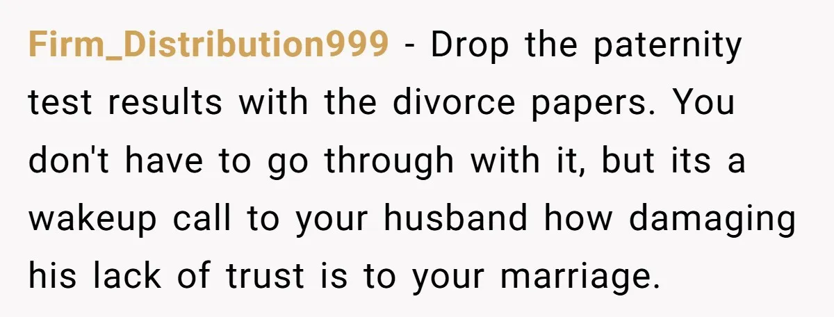 Firm_Distribution999 − Drop the paternity test results with the divorce papers. You don't have to go through with it, but its a wakeup call to your husband how damaging his...