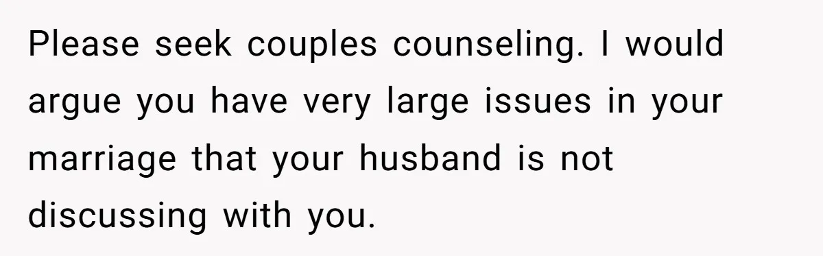Please seek couples counseling. I would argue you have very large issues in your marriage that your husband is not discussing with you.