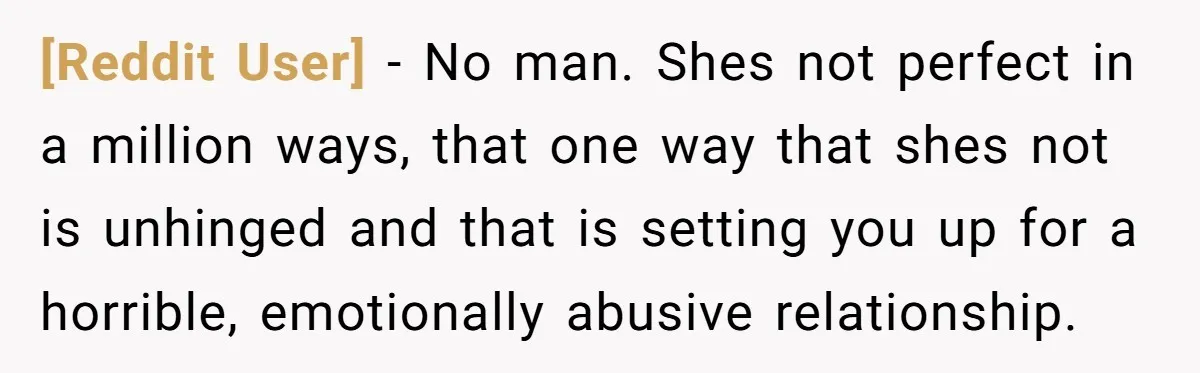 [Reddit User] − No man. Shes not perfect in a million ways, that one way that shes not is unhinged and that is setting you up for a horrible, emotionally...