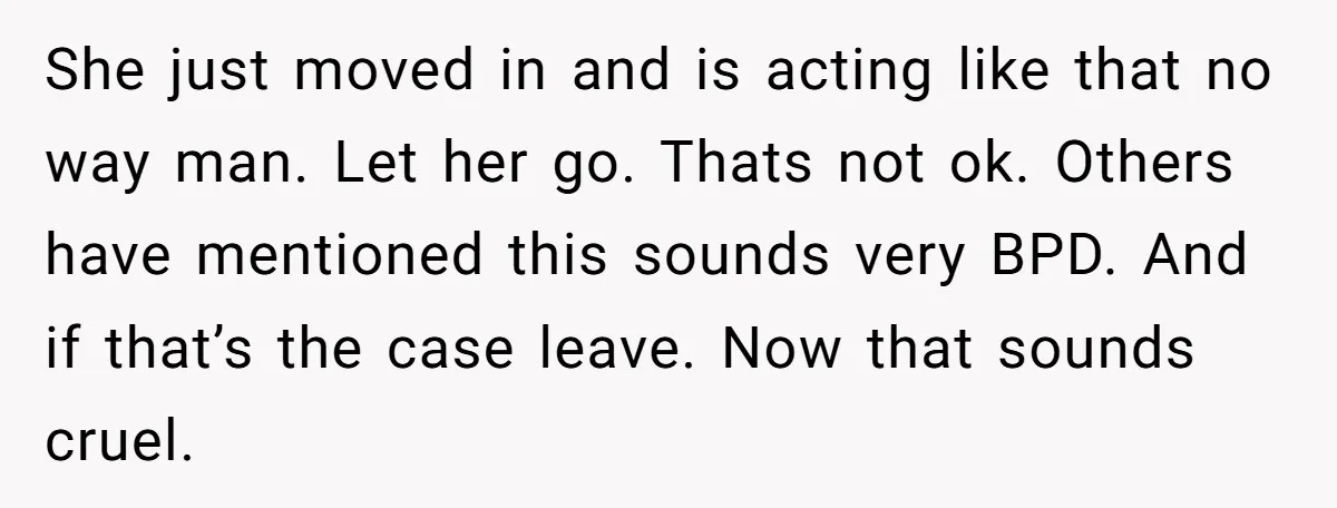 She just moved in and is acting like that no way man. Let her go. Thats not ok. Others have mentioned this sounds very BPD. And if that’s the case...