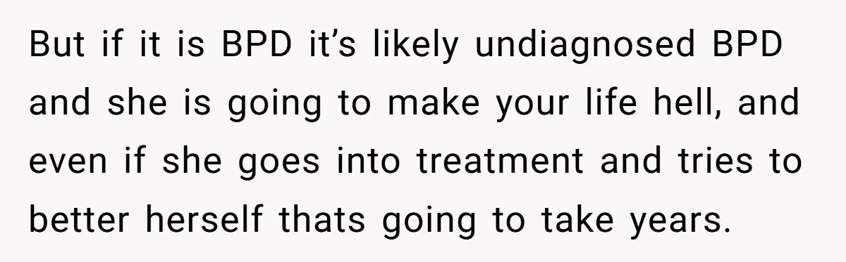 But if it is BPD it’s likely undiagnosed BPD and she is going to make your life hell, and even if she goes into treatment and tries to better herself...