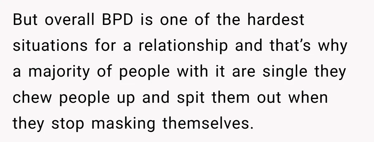 But overall BPD is one of the hardest situations for a relationship and that’s why a majority of people with it are single they chew people up and spit them...