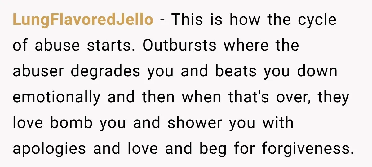 LungFlavoredJello − This is how the cycle of abuse starts. Outbursts where the abuser degrades you and beats you down emotionally and then when that's over, they love bomb you...