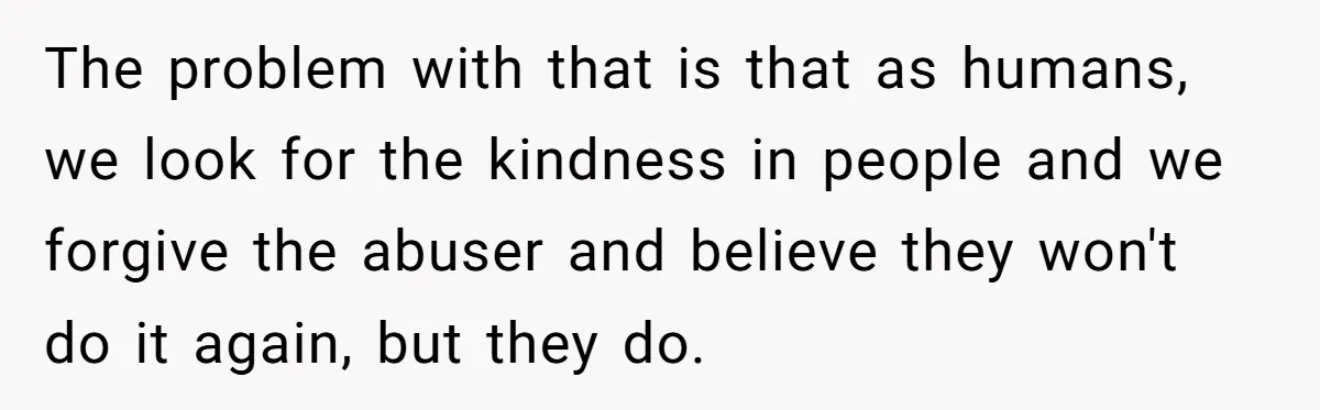 The problem with that is that as humans, we look for the kindness in people and we forgive the abuser and believe they won't do it again, but they do.