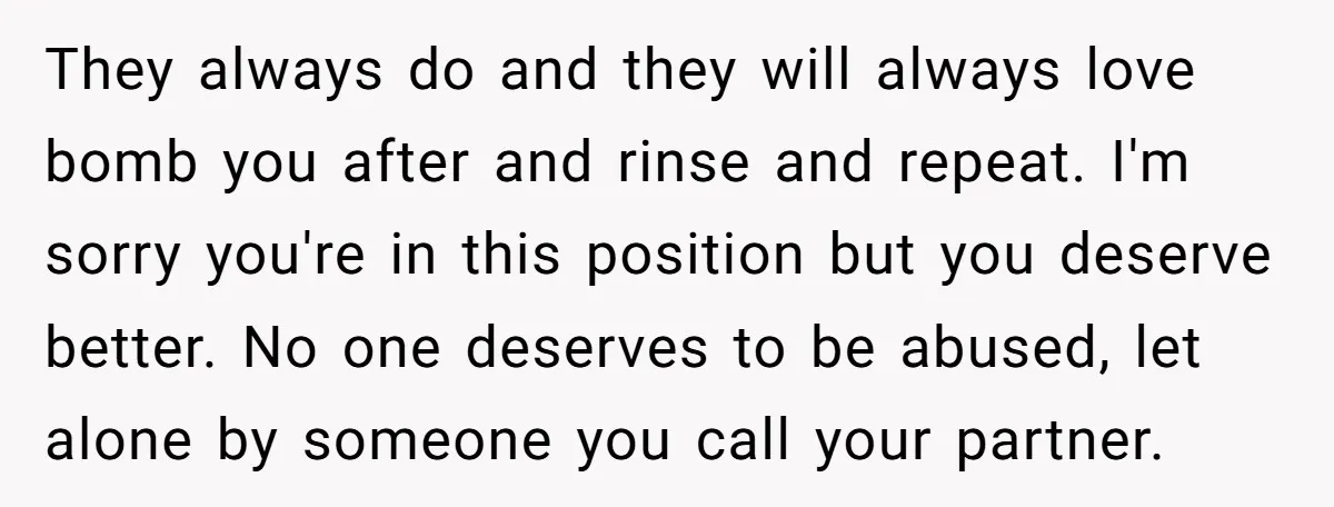 They always do and they will always love bomb you after and rinse and repeat. I'm sorry you're in this position but you deserve better. No one deserves to be...