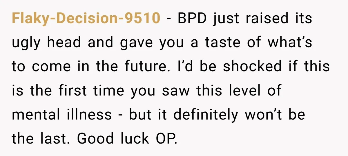 Flaky-Decision-9510 − BPD just raised its ugly head and gave you a taste of what’s to come in the future. I’d be shocked if this is the first time you...