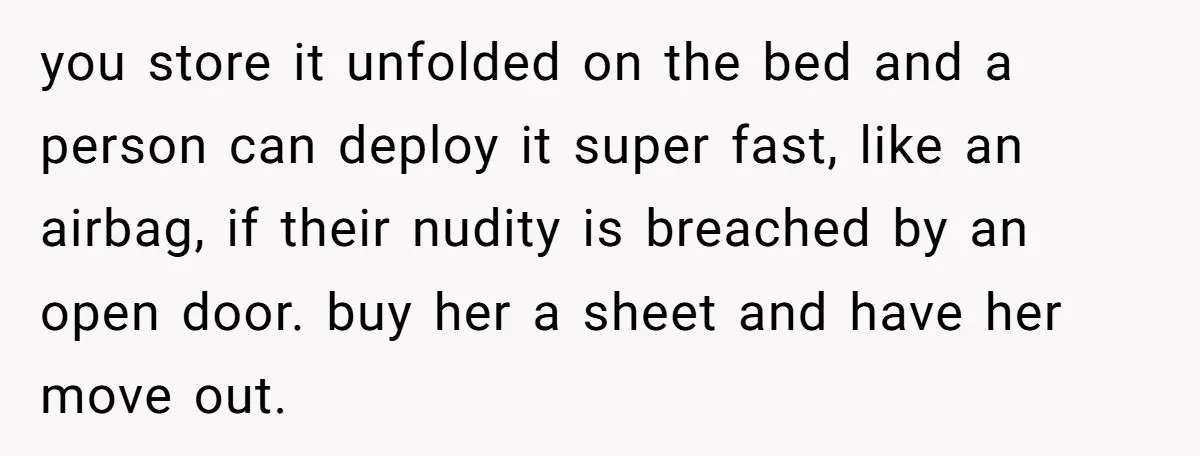 you store it unfolded on the bed and a person can deploy it super fast, like an airbag, if their nudity is breached by an open door. buy her a...