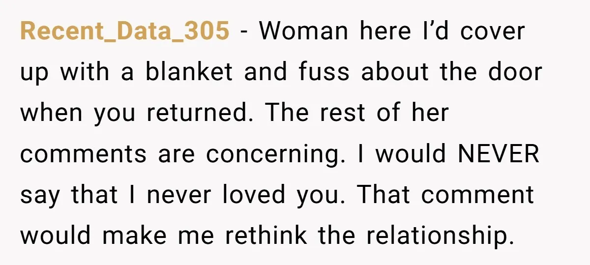 Recent_Data_305 − Woman here I’d cover up with a blanket and fuss about the door when you returned. The rest of her comments are concerning. I would NEVER say that...