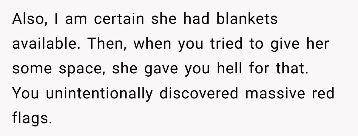 Also, I am certain she had blankets available. Then, when you tried to give her some space, she gave you hell for that. You unintentionally discovered massive red flags.