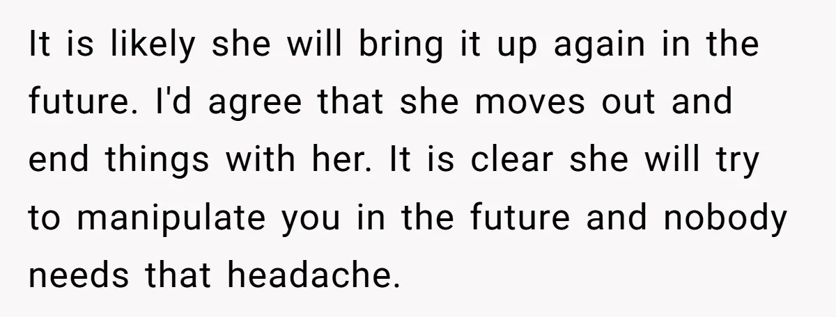 It is likely she will bring it up again in the future. I'd agree that she moves out and end things with her. It is clear she will try to...