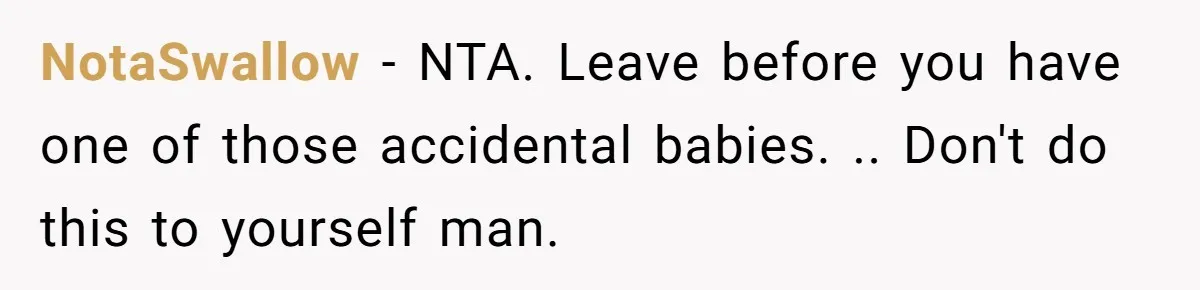 NotaSwallow − NTA. Leave before you have one of those accidental babies. .. Don't do this to yourself man.