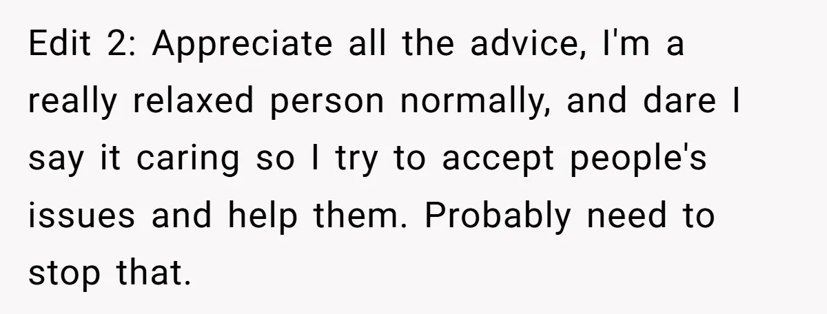 Edit 2: Appreciate all the advice, I'm a really relaxed person normally, and dare I say it caring so I try to accept people's issues and help them. Probably need...