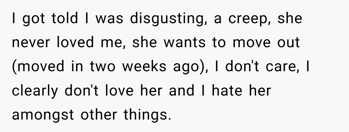 I got told I was disgusting, a creep, she never loved me, she wants to move out (moved in two weeks ago), I don't care, I clearly don't love her...