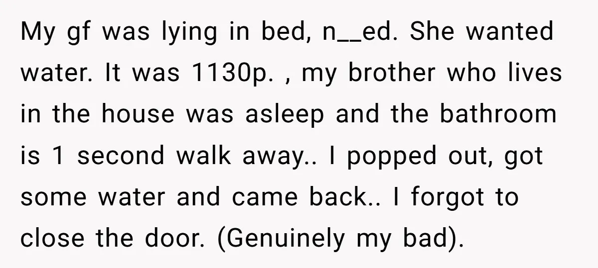 My gf was lying in bed, n__ed. She wanted water. It was 1130p. , my brother who lives in the house was asleep and the bathroom is 1 second walk...