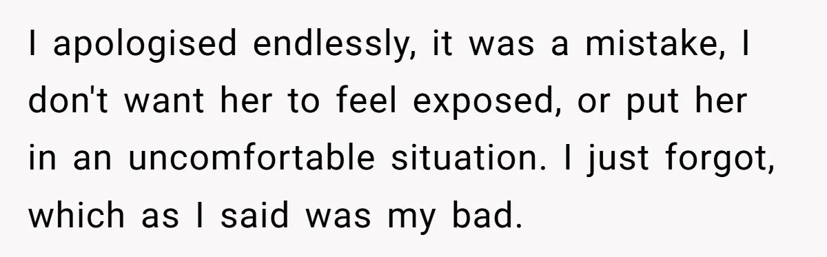 I apologised endlessly, it was a mistake, I don't want her to feel exposed, or put her in an uncomfortable situation. I just forgot, which as I said was my...