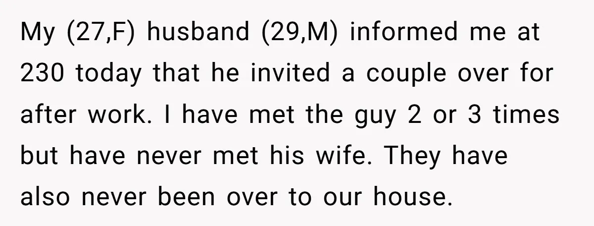 My (27,F) husband (29,M) informed me at 230 today that he invited a couple over for after work. I have met the guy 2 or 3 times but have never...