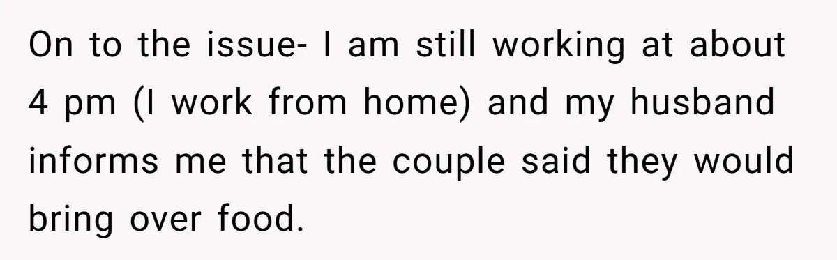 On to the issue- I am still working at about 4 pm (I work from home) and my husband informs me that the couple said they would bring over food.
