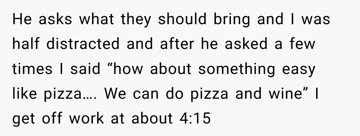 He asks what they should bring and I was half distracted and after he asked a few times I said “how about something easy like pizza…. We can do pizza...