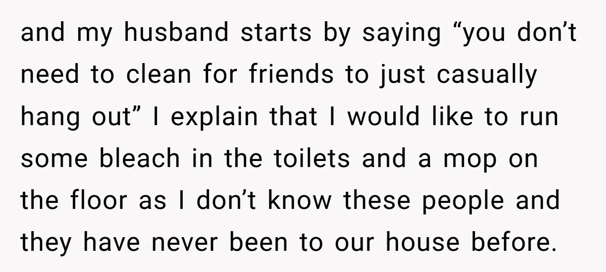and my husband starts by saying “you don’t need to clean for friends to just casually hang out” I explain that I would like to run some bleach in the...