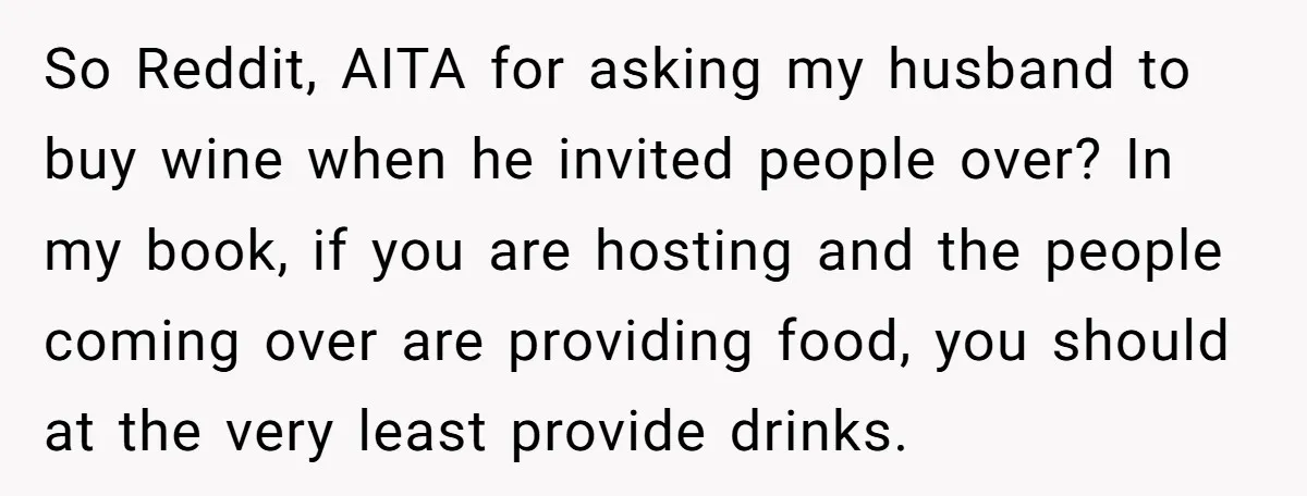 So Reddit, AITA for asking my husband to buy wine when he invited people over? In my book, if you are hosting and the people coming over are providing food,...