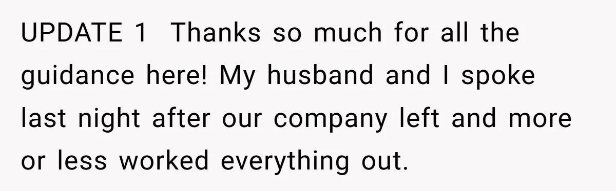 UPDATE 1  Thanks so much for all the guidance here! My husband and I spoke last night after our company left and more or less worked everything out.