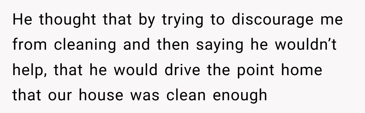 He thought that by trying to discourage me from cleaning and then saying he wouldn’t help, that he would drive the point home that our house was clean enough