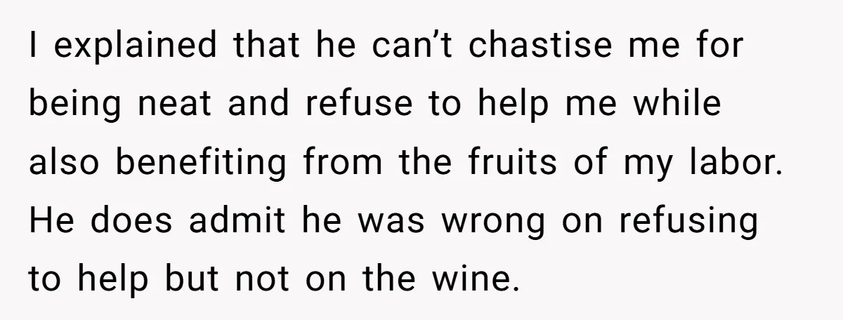 I explained that he can’t chastise me for being neat and refuse to help me while also benefiting from the fruits of my labor. He does admit he was wrong...