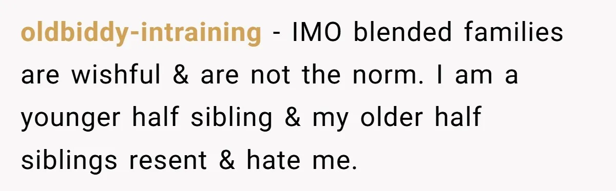 oldbiddy-intraining − IMO blended families are wishful & are not the norm. I am a younger half sibling & my older half siblings resent & hate me.