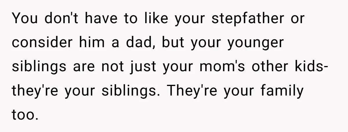 You don't have to like your stepfather or consider him a dad, but your younger siblings are not just your mom's other kids- they're your siblings. They're your family too.