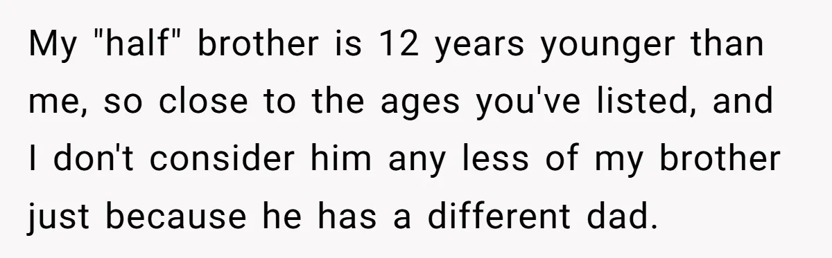 My "half" brother is 12 years younger than me, so close to the ages you've listed, and I don't consider him any less of my brother just because he has...