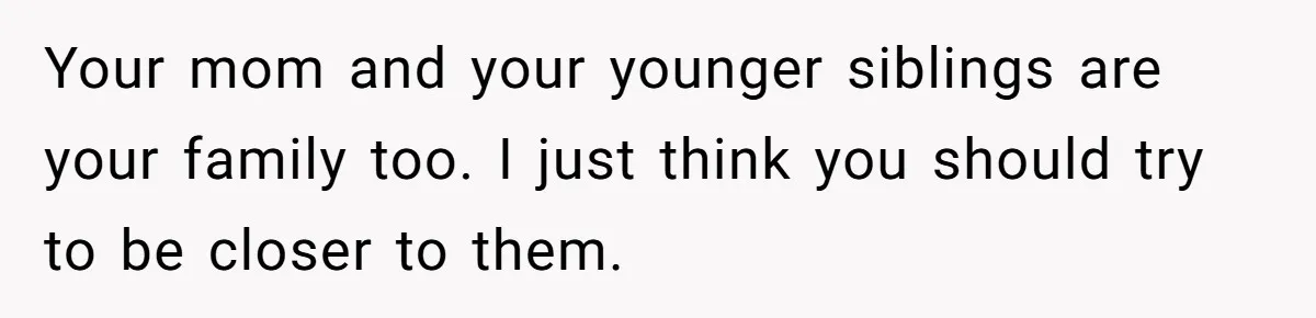 Your mom and your younger siblings are your family too. I just think you should try to be closer to them.